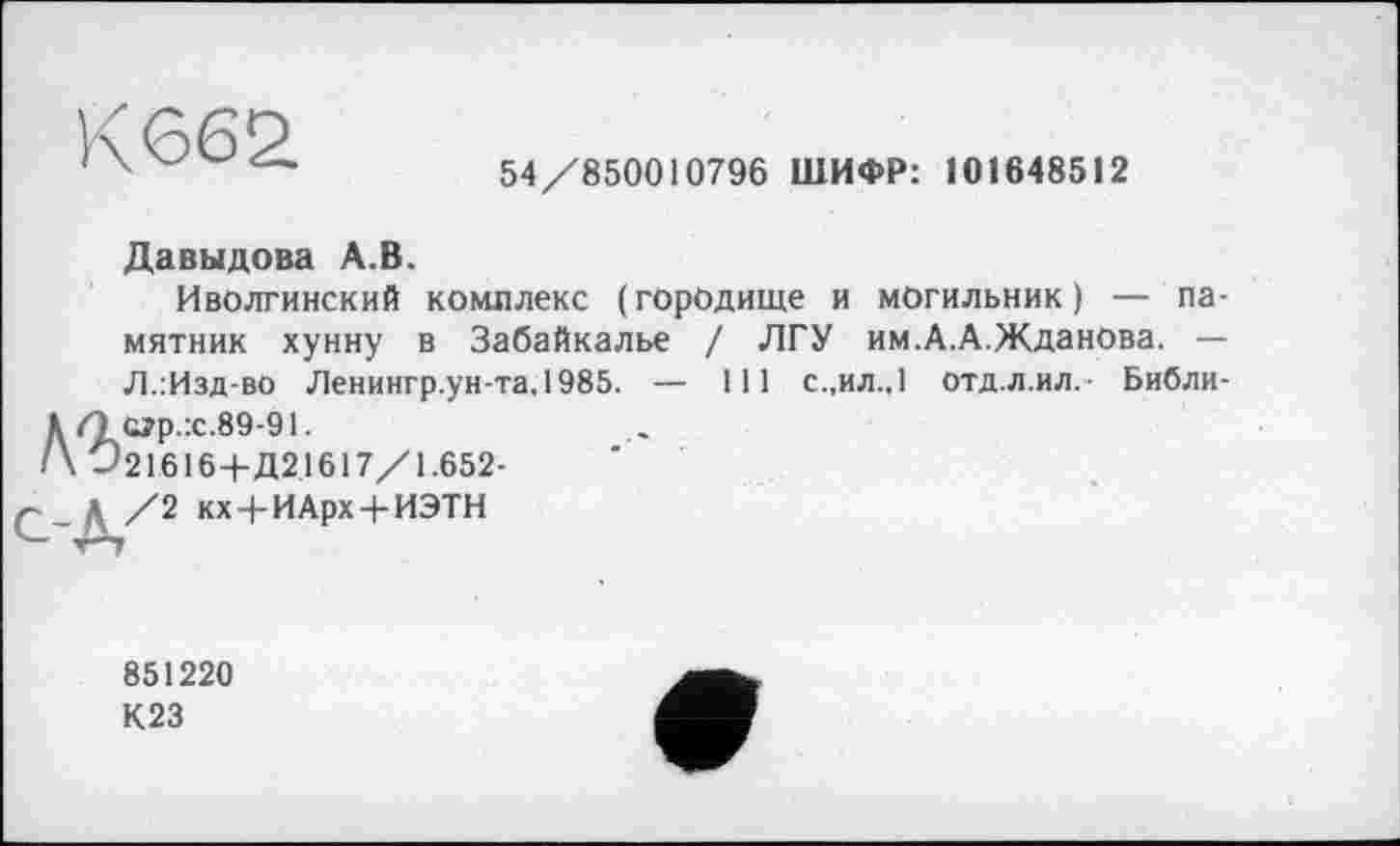 ﻿К662
54/850010796 ШИФР: 101648512
Давыдова А.В.
Иволгинский комплекс (городище и могильник) — памятник хунну в Забайкалье / ЛГУ им.А.А.Жданова. — Л.:Изд-во Ленингр.ун-та,1985. — 111 с.,ил.,1 отд.л.ил,- Библи-
Д (1 С?р.:с.89-91.
/\ Û21616+Д21617/1.652-
Д /2 кх+ИАрх + ИЭТН
851220
К23